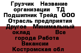 Грузчик › Название организации ­ ТД Подшипник Трейд, ООО › Отрасль предприятия ­ Другое › Минимальный оклад ­ 35 000 - Все города Работа » Вакансии   . Костромская обл.